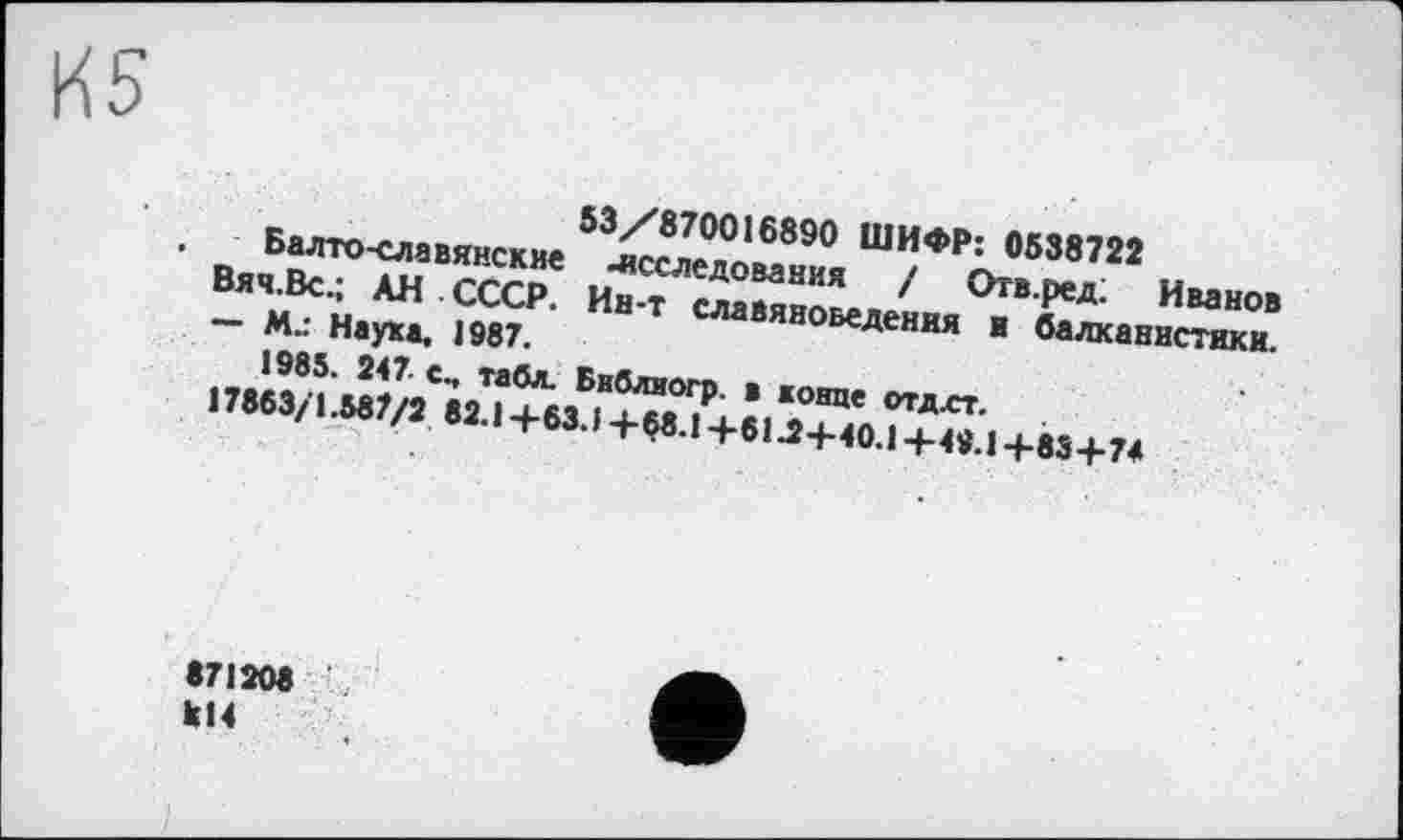 ﻿53/870016890 ШИФР: 0538722
. Балто-славянские -исследования / Отв.ред: Иванов Вяч.Вс.; АН СССР. Ин-т славяноведения и балканистики.
— М.: Наука. 1987.
1985. 247 с., табл. Библиогр. в конце отдлт.
17863/1.587/2 82.1 +63. J +$8.1 +61.2+40.1 + 49.1 +83+74
871208 к14